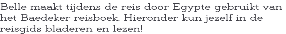 Belle maakt tijdens de reis door Egypte gebruikt van  het Baedeker reisboek. Hieronder kun jezelf in de  reisgids bladeren en lezen!